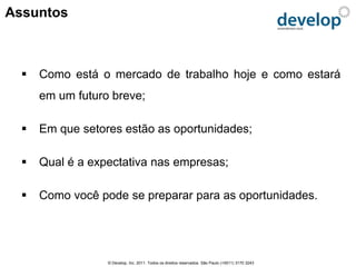 Assuntos



     Como está o mercado de trabalho hoje e como estará
      em um futuro breve;

     Em que setores estão as oportunidades;

     Qual é a expectativa nas empresas;

     Como você pode se preparar para as oportunidades.




                  © Develop, Inc. 2011. Todos os direitos reservados. São Paulo (+5511) 3170 3243
 