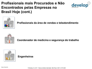 Profissionais mais Procurados e Não
Encontrados pelas Empresas no
Brasil Hoje (cont.)


                   Profissionais da área de vendas e teleatendimento




                   Coordenador de medicina e segurança do trabalho




                   Engenheiros


Fonte: Portal G1
                           © Develop, Inc. 2011. Todos os direitos reservados. São Paulo (+5511) 3170 3243
 