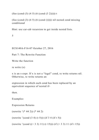 (foo (cond (3) (4 5) (6 (cond (3 2))))) t
(foo (cond (3) (4 5) (6 (cond ())))) nil nested cond missing
conditional
Hint: use car-cdr recursion to get inside nested lists.
5
ECS140A-F16-07 October 27, 2016
Part 7: The Rewrite Function
Write the function
re write (x)
x is an s-expr. If x is not a “legal” cond, re write returns nil.
Otherwise, re write returns an
expression in which each cond has been replaced by an
equivalent sequence of nested if-
then.
Examples:
Expression Returns
(rewrite ’(* 44 2)) (* 44 2)
(rewrite ’(cond (3 4) (t 5))) (if 3 4 (if t 5))
(rewrite ’(cond ((= 3 3) 11) (t 15))) (if (= 3 3) 11 (if t 15))
 