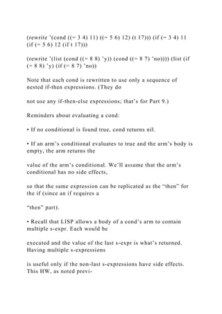 (rewrite ’(cond ((= 3 4) 11) ((= 5 6) 12) (t 17))) (if (= 3 4) 11
(if (= 5 6) 12 (if t 17)))
(rewrite ’(list (cond ((= 8 8) ’y)) (cond ((= 8 7) ’no)))) (list (if
(= 8 8) ’y) (if (= 8 7) ’no))
Note that each cond is rewritten to use only a sequence of
nested if-then expressions. (They do
not use any if-then-else expressions; that’s for Part 9.)
Reminders about evaluating a cond:
• If no conditional is found true, cond returns nil.
• If an arm’s conditional evaluates to true and the arm’s body is
empty, the arm returns the
value of the arm’s conditional. We’ll assume that the arm’s
conditional has no side effects,
so that the same expression can be replicated as the “then” for
the if (since an if requires a
“then” part).
• Recall that LISP allows a body of a cond’s arm to contain
multiple s-expr. Each would be
executed and the value of the last s-expr is what’s returned.
Having multiple s-expressions
is useful only if the non-last s-expressions have side effects.
This HW, as noted previ-
 