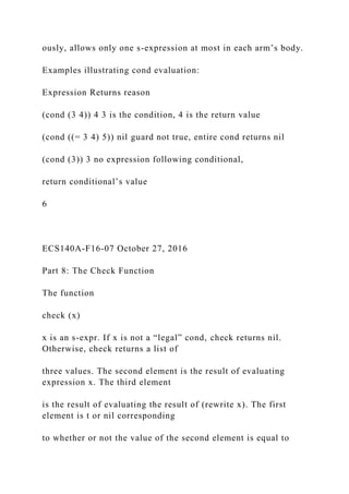 ously, allows only one s-expression at most in each arm’s body.
Examples illustrating cond evaluation:
Expression Returns reason
(cond (3 4)) 4 3 is the condition, 4 is the return value
(cond ((= 3 4) 5)) nil guard not true, entire cond returns nil
(cond (3)) 3 no expression following conditional,
return conditional’s value
6
ECS140A-F16-07 October 27, 2016
Part 8: The Check Function
The function
check (x)
x is an s-expr. If x is not a “legal” cond, check returns nil.
Otherwise, check returns a list of
three values. The second element is the result of evaluating
expression x. The third element
is the result of evaluating the result of (rewrite x). The first
element is t or nil corresponding
to whether or not the value of the second element is equal to
 