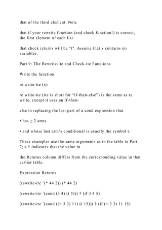 that of the third element. Note
that if your rewrite function (and check function!) is correct,
the first element of each list
that check returns will be "t". Assume that x contains no
variables.
Part 9: The Rewrite-ite and Check-ite Functions
Write the function
re write-ite (x)
re write-ite (ite is short for “if-then-else”) is the same as re
write, except it uses an if-then-
else in replacing the last part of a cond expression that
• has ≥ 2 arms
• and whose last arm’s conditional is exactly the symbol t.
These examples use the same arguments as in the table in Part
7; a † indicates that the value in
the Returns column differs from the corresponding value in that
earlier table.
Expression Returns
(rewrite-ite ’(* 44 2)) (* 44 2)
(rewrite-ite ’(cond (3 4) (t 5))) † (if 3 4 5)
(rewrite-ite ’(cond ((= 3 3) 11) (t 15))) † (if (= 3 3) 11 15)
 
