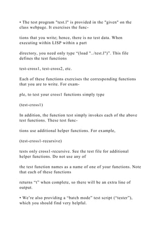 • The test program "test.l" is provided in the "given" on the
class webpage. It exercises the func-
tions that you write; hence, there is no test data. When
executing within LISP within a part
directory, you need only type “(load "../test.l")”. This file
defines the test functions
test-cross1, test-cross2, etc.
Each of these functions exercises the corresponding functions
that you are to write. For exam-
ple, to test your cross1 functions simply type
(test-cross1)
In addition, the function test simply invokes each of the above
test functions. These test func-
tions use additional helper functions. For example,
(test-cross1-recursive)
tests only cross1-recursive. See the test file for additional
helper functions. Do not use any of
the test function names as a name of one of your functions. Note
that each of these functions
returns “t” when complete, so there will be an extra line of
output.
• We’re also providing a “batch mode” test script (“tester”),
which you should find very helpful.
 