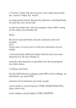 • “Correct” output will also be given. Your output must match
the “correct” output. By “match”,
we mean match exactly character by character, including blanks,
on each line; also, do not add
or omit any blank lines. (For this program, since LISP is doing
all the output, that shouldn’t be
hard.)
Be sure to read and follow relevant comments in the test
program
test.l.
In any case, it is up to you to verify the correctness of your
output.
• You may define additional helper functions that your main
functions use. Be sure, though, to
name the main functions as specified since the test program
uses those names.
• Coding restrictions.
See the LISP functions webpage under HW5 on the webpage. As
noted there, use only PURE
functions for all functions you write, except:
cross1-iterative, cross2-iterative: PURE, BASICITERATIVE,
prog, return, setq
cross1-mapcar, cross2-mapcar: PURE, MAPPING
 