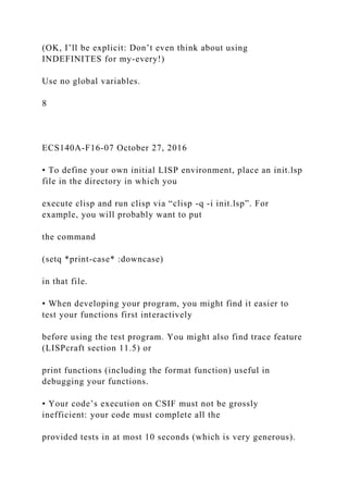(OK, I’ll be explicit: Don’t even think about using
INDEFINITES for my-every!)
Use no global variables.
8
ECS140A-F16-07 October 27, 2016
• To define your own initial LISP environment, place an init.lsp
file in the directory in which you
execute clisp and run clisp via “clisp -q -i init.lsp”. For
example, you will probably want to put
the command
(setq *print-case* :downcase)
in that file.
• When developing your program, you might find it easier to
test your functions first interactively
before using the test program. You might also find trace feature
(LISPcraft section 11.5) or
print functions (including the format function) useful in
debugging your functions.
• Your code’s execution on CSIF must not be grossly
inefficient: your code must complete all the
provided tests in at most 10 seconds (which is very generous).
 
