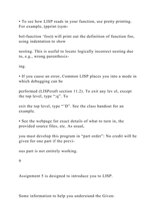 • To see how LISP reads in your function, use pretty printing.
For example, (pprint (sym-
bol-function ‘foo)) will print out the definition of function foo,
using indentation to show
nesting. This is useful to locate logically incorrect nesting due
to, e.g., wrong parenthesiz-
ing.
• If you cause an error, Common LISP places you into a mode in
which debugging can be
performed (LISPcraft section 11.2). To exit any lev el, except
the top level, type “:q”. To
exit the top level, type “ˆD”. See the class handout for an
example.
• See the webpage for exact details of what to turn in, the
provided source files, etc. As usual,
you must develop this program in “part order”: No credit will be
given for one part if the previ-
ous part is not entirely working.
9
Assignment 5 is designed to introduce you to LISP.
Some information to help you understand the Given:
 