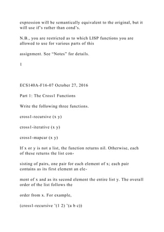expression will be semantically equivalent to the original, but it
will use if’s rather than cond’s.
N.B., you are restricted as to which LISP functions you are
allowed to use for various parts of this
assignment. See “Notes” for details.
1
ECS140A-F16-07 October 27, 2016
Part 1: The Cross1 Functions
Write the following three functions.
cross1-recursive (x y)
cross1-iterative (x y)
cross1-mapcar (x y)
If x or y is not a list, the function returns nil. Otherwise, each
of these returns the list con-
sisting of pairs, one pair for each element of x; each pair
contains as its first element an ele-
ment of x and as its second element the entire list y. The overall
order of the list follows the
order from x. For example,
(cross1-recursive ’(1 2) ’(a b c))
 