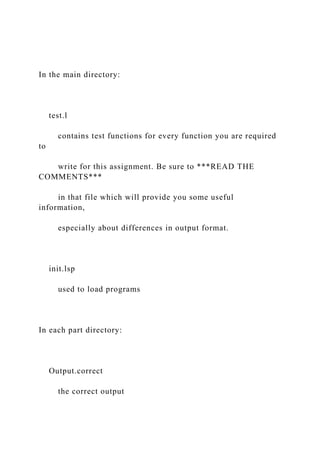 In the main directory:
test.l
contains test functions for every function you are required
to
write for this assignment. Be sure to ***READ THE
COMMENTS***
in that file which will provide you some useful
information,
especially about differences in output format.
init.lsp
used to load programs
In each part directory:
Output.correct
the correct output
 