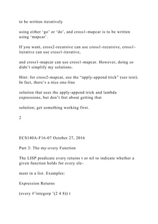 to be written iteratively
using either ‘go’ or ‘do’, and cross1-mapcar is to be written
using ‘mapcar’.
If you want, cross2-recursive can use cross1-recursive, cross1-
iterative can use cross1-iterative,
and cross1-mapcar can use cross1-mapcar. However, doing so
didn’t simplify my solutions.
Hint: for cross2-mapcar, use the “apply-append trick” (see text).
In fact, there’s a nice one-line
solution that uses the apply-append trick and lambda
expressions, but don’t fret about getting that
solution; get something working first.
2
ECS140A-F16-07 October 27, 2016
Part 3: The my-every Function
The LISP predicate every returns t or nil to indicate whether a
given function holds for every ele-
ment in a list. Examples:
Expression Returns
(every #’integerp ’(2 4 8)) t
 