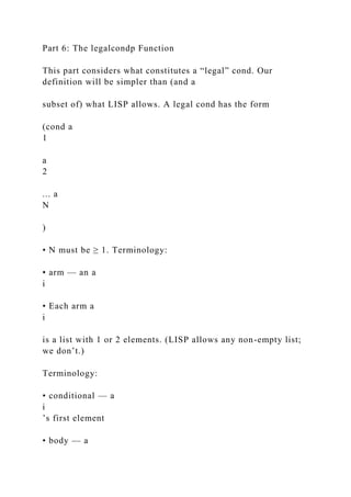 Part 6: The legalcondp Function
This part considers what constitutes a “legal” cond. Our
definition will be simpler than (and a
subset of) what LISP allows. A legal cond has the form
(cond a
1
a
2
... a
N
)
• N must be ≥ 1. Terminology:
• arm — an a
i
• Each arm a
i
is a list with 1 or 2 elements. (LISP allows any non-empty list;
we don’t.)
Terminology:
• conditional — a
i
’s first element
• body — a
 