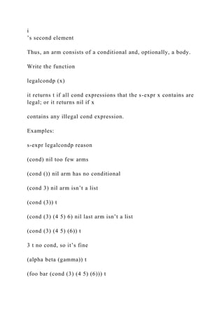 i
’s second element
Thus, an arm consists of a conditional and, optionally, a body.
Write the function
legalcondp (x)
it returns t if all cond expressions that the s-expr x contains are
legal; or it returns nil if x
contains any illegal cond expression.
Examples:
s-expr legalcondp reason
(cond) nil too few arms
(cond ()) nil arm has no conditional
(cond 3) nil arm isn’t a list
(cond (3)) t
(cond (3) (4 5) 6) nil last arm isn’t a list
(cond (3) (4 5) (6)) t
3 t no cond, so it’s fine
(alpha beta (gamma)) t
(foo bar (cond (3) (4 5) (6))) t
 