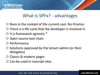 What is SPFx? - advantages
Runs in the context of the current user. No iFrames
There is a life cycle that the developer is involved in
It is framework agnostic *
Open source tool chain
Performance
Solutions approved by the tenant admin (or their
delegates)
Classic & modern pages
Can be used in noscript sites
 
