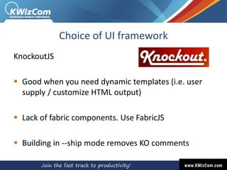 Choice of UI framework
KnockoutJS
 Good when you need dynamic templates (i.e. user
supply / customize HTML output)
 Lack of fabric components. Use FabricJS
 Building in --ship mode removes KO comments
 