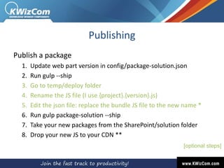 Publishing
Publish a package
1. Update web part version in config/package-solution.json
2. Run gulp --ship
3. Go to temp/deploy folder
4. Rename the JS file (I use {project}.{version}.js)
5. Edit the json file: replace the bundle JS file to the new name *
6. Run gulp package-solution --ship
7. Take your new packages from the SharePoint/solution folder
8. Drop your new JS to your CDN **
[optional steps]
 