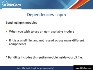 Dependencies - npm
Bundling npm modules
 When you wish to use an npm available module
 If it is a small file, and not reused across many different
components
* Bundling includes this entire module inside your JS file.
 