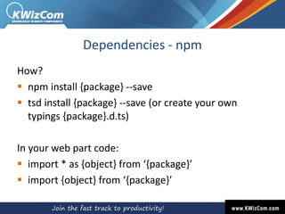 Dependencies - npm
How?
 npm install {package} --save
 tsd install {package} --save (or create your own
typings {package}.d.ts)
In your web part code:
 import * as {object} from ‘{package}’
 import {object} from ‘{package}’
 