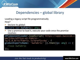 Dependencies – global library
Loading a legacy script file programmatically
How?
 Declare its global:
declare var kwfabric: any;
 Use a promise to load it, execute your code once the promise
resolves:
SPComponentLoader.loadScript(`https://apps.kwizcom.c
om/libs/office-ui-fabric-
js/1.4.0/js/fabric.js?prefix=kw`, {
globalExportsName: 'kwfabric' }).then((p: any) => {
//use kwfabric
});
 