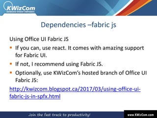 Dependencies –fabric js
Using Office UI Fabric JS
 If you can, use react. It comes with amazing support
for Fabric UI.
 If not, I recommend using Fabric JS.
 Optionally, use KWizCom’s hosted branch of Office UI
Fabric JS:
http://kwizcom.blogspot.ca/2017/03/using-office-ui-
fabric-js-in-spfx.html
 