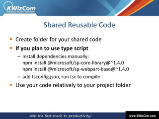 Shared Reusable Code
 Create folder for your shared code
 If you plan to use type script
– Install dependencies manually:
npm install @microsoft/sp-core-library@~1.4.0
npm install @microsoft/sp-webpart-base@~1.4.0
– add tsconfig.json, run tsc to compile
 Use your code relatively to your project folder
 