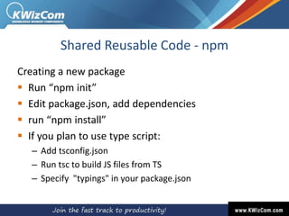 Shared Reusable Code - npm
Creating a new package
 Run “npm init”
 Edit package.json, add dependencies
 run “npm install”
 If you plan to use type script:
– Add tsconfig.json
– Run tsc to build JS files from TS
– Specify "typings" in your package.json
 