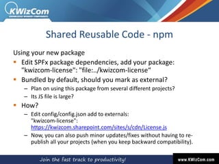 Shared Reusable Code - npm
Using your new package
 Edit SPFx package dependencies, add your package:
"kwizcom-license": "file:../kwizcom-license“
 Bundled by default, should you mark as external?
– Plan on using this package from several different projects?
– Its JS file is large?
 How?
– Edit config/config.json add to externals:
"kwizcom-license":
https://kwizcom.sharepoint.com/sites/s/cdn/License.js
– Now, you can also push minor updates/fixes without having to re-
publish all your projects (when you keep backward compatibility).
 