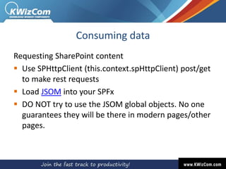 Consuming data
Requesting SharePoint content
 Use SPHttpClient (this.context.spHttpClient) post/get
to make rest requests
 Load JSOM into your SPFx
 DO NOT try to use the JSOM global objects. No one
guarantees they will be there in modern pages/other
pages.
 