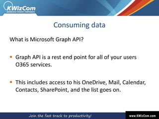 Consuming data
What is Microsoft Graph API?
 Graph API is a rest end point for all of your users
O365 services.
 This includes access to his OneDrive, Mail, Calendar,
Contacts, SharePoint, and the list goes on.
 