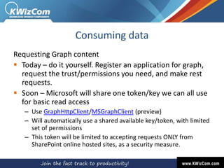 Consuming data
Requesting Graph content
 Today – do it yourself. Register an application for graph,
request the trust/permissions you need, and make rest
requests.
 Soon – Microsoft will share one token/key we can all use
for basic read access
– Use GraphHttpClient/MSGraphClient (preview)
– Will automatically use a shared available key/token, with limited
set of permissions
– This token will be limited to accepting requests ONLY from
SharePoint online hosted sites, as a security measure.
 