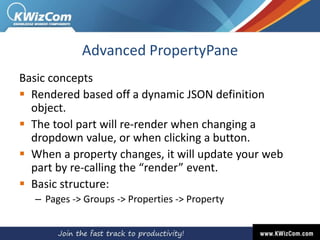 Advanced PropertyPane
Basic concepts
 Rendered based off a dynamic JSON definition
object.
 The tool part will re-render when changing a
dropdown value, or when clicking a button.
 When a property changes, it will update your web
part by re-calling the “render” event.
 Basic structure:
– Pages -> Groups -> Properties -> Property
 