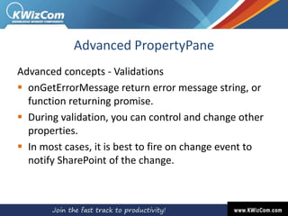 Advanced PropertyPane
Advanced concepts - Validations
 onGetErrorMessage return error message string, or
function returning promise.
 During validation, you can control and change other
properties.
 In most cases, it is best to fire on change event to
notify SharePoint of the change.
 