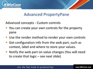 Advanced PropertyPane
Advanced concepts - Custom controls
 You can create your own controls for the property
pane
 Use the render method to render your own controls
 Get configuration info from the web part, such as
context, label and where to store your values.
 Notify the web part on value changes (You will need
to create that logic – see next slide)
 