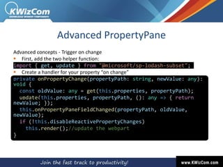 Advanced PropertyPane
Advanced concepts - Trigger on change
 First, add the two helper function:
import { get, update } from "@microsoft/sp-lodash-subset";
 Create a handler for your property “on change”
private onPropertyChange(propertyPath: string, newValue: any):
void {
const oldValue: any = get(this.properties, propertyPath);
update(this.properties, propertyPath, (): any => { return
newValue; });
this.onPropertyPaneFieldChanged(propertyPath, oldValue,
newValue);
if (!this.disableReactivePropertyChanges)
this.render();//update the webpart
}
 