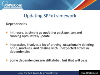 Updating SPFx framework
Dependencies
 In theory, as simple as updating package.json and
running npm install/update
 In practice, involves a lot of praying, occasionally deleting
node_modules, and dealing with unexpected errors in
dependencies
 Some dependencies are still global, but that will pass
 