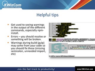 Helpful tips
 Get used to seeing warnings
in the output of the different
commands, especially npm-
install.
 Errors – you should resolve or
something will be broken.
 Warnings during build (gulp)
may come from your code so
you should fix these (missing
semicolon, unneeded import,
etc)
 