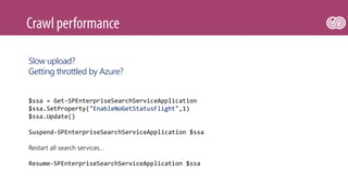 $ssa = Get-SPEnterpriseSearchServiceApplication
$ssa.SetProperty("EnableNoGetStatusFlight",1)
$ssa.Update()
Suspend-SPEnterpriseSearchServiceApplication $ssa
Restart all search services…
Resume-SPEnterpriseSearchServiceApplication $ssa
Slow upload?
Getting throttled by Azure?
 