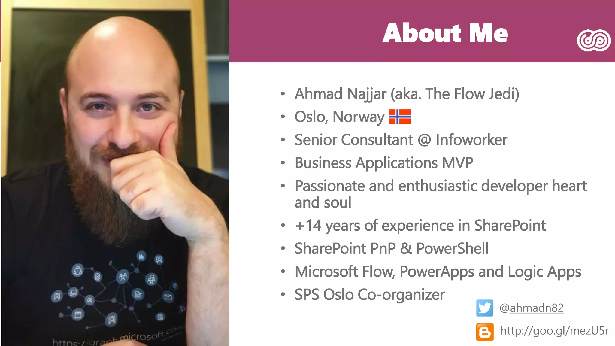 About Me
• Ahmad Najjar (aka. The Flow Jedi)
• Oslo, Norway
• Senior Consultant @ Infoworker
• Business Applications MVP
• Passionate and enthusiastic developer heart
and soul
• +14 years of experience in SharePoint
• SharePoint PnP & PowerShell
• Microsoft Flow, PowerApps and Logic Apps
• SPS Oslo Co-organizer
@ahmadn82
http://goo.gl/mezU5r
 