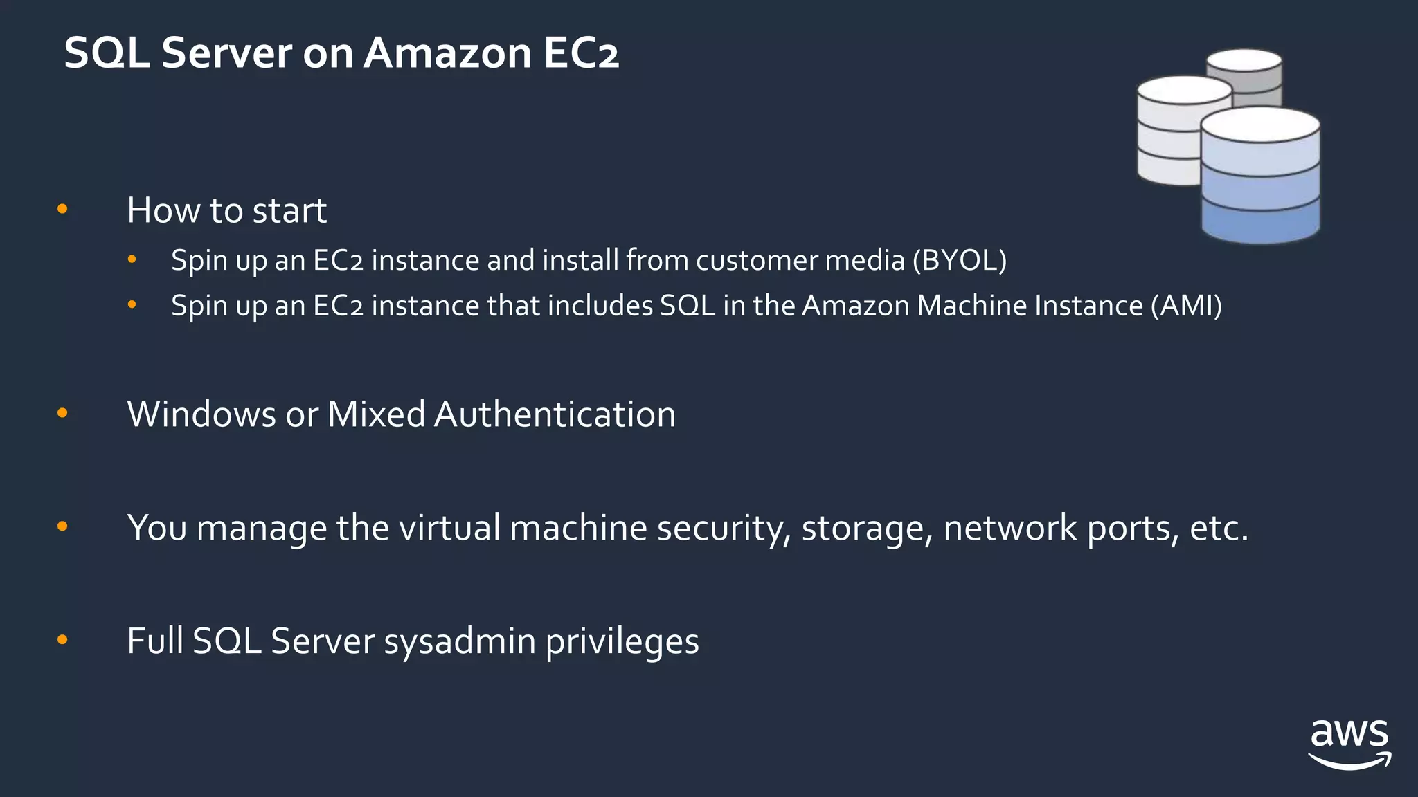 SQL Server on Amazon EC2
• How to start
• Spin up an EC2 instance and install from customer media (BYOL)
• Spin up an EC2 instance that includes SQL in the Amazon Machine Instance (AMI)
• Windows or Mixed Authentication
• You manage the virtual machine security, storage, network ports, etc.
• Full SQL Server sysadmin privileges
 