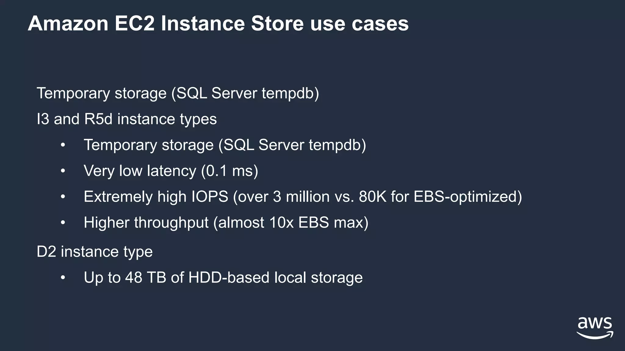 Amazon EC2 Instance Store use cases
Temporary storage (SQL Server tempdb)
I3 and R5d instance types
• Temporary storage (SQL Server tempdb)
• Very low latency (0.1 ms)
• Extremely high IOPS (over 3 million vs. 80K for EBS-optimized)
• Higher throughput (almost 10x EBS max)
D2 instance type
• Up to 48 TB of HDD-based local storage
 
