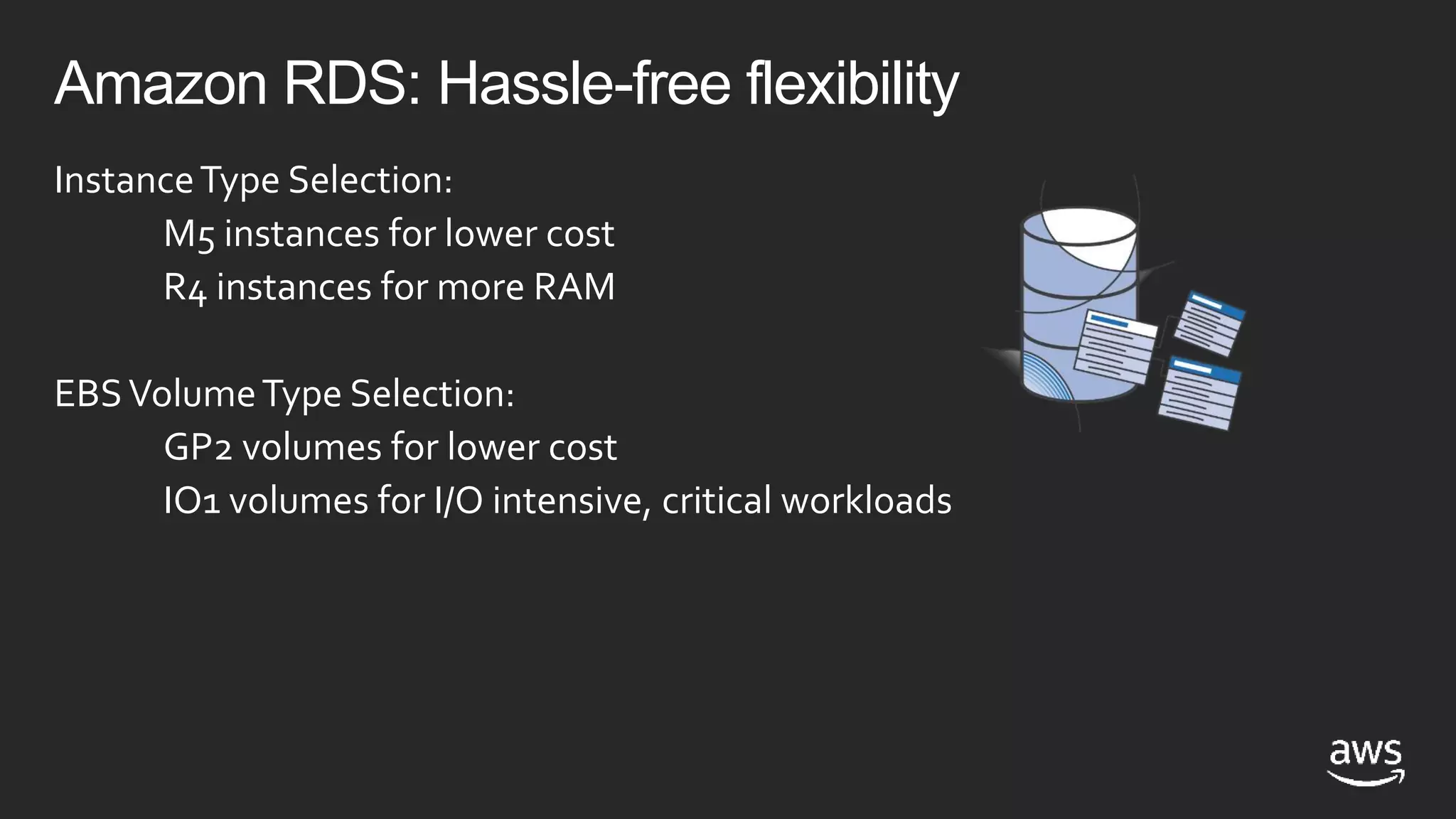 Amazon RDS: Hassle-free flexibility
InstanceType Selection:
M5 instances for lower cost
R4 instances for more RAM
EBSVolumeType Selection:
GP2 volumes for lower cost
IO1 volumes for I/O intensive, critical workloads
 