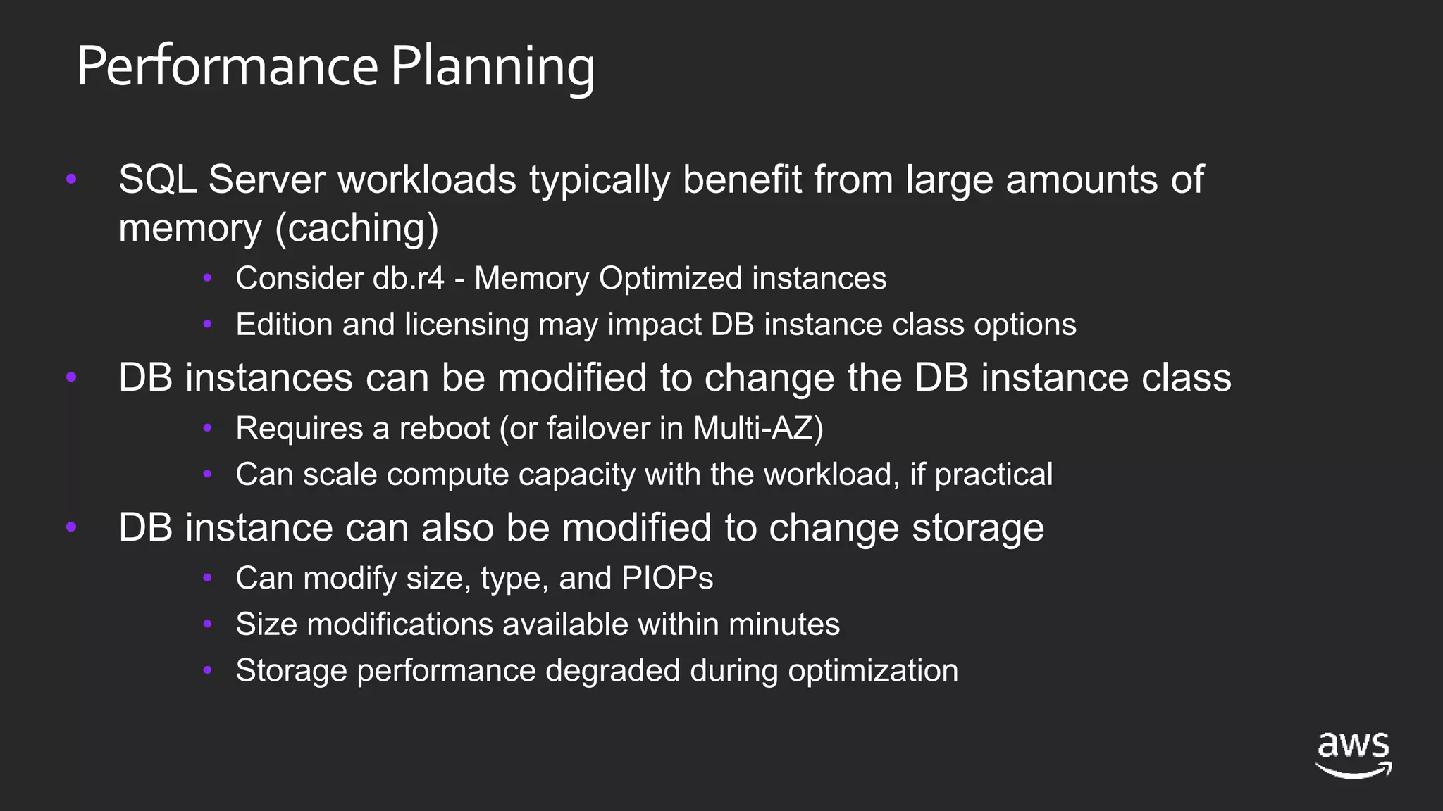 PerformancePlanning
• SQL Server workloads typically benefit from large amounts of
memory (caching)
• Consider db.r4 - Memory Optimized instances
• Edition and licensing may impact DB instance class options
• DB instances can be modified to change the DB instance class
• Requires a reboot (or failover in Multi-AZ)
• Can scale compute capacity with the workload, if practical
• DB instance can also be modified to change storage
• Can modify size, type, and PIOPs
• Size modifications available within minutes
• Storage performance degraded during optimization
 