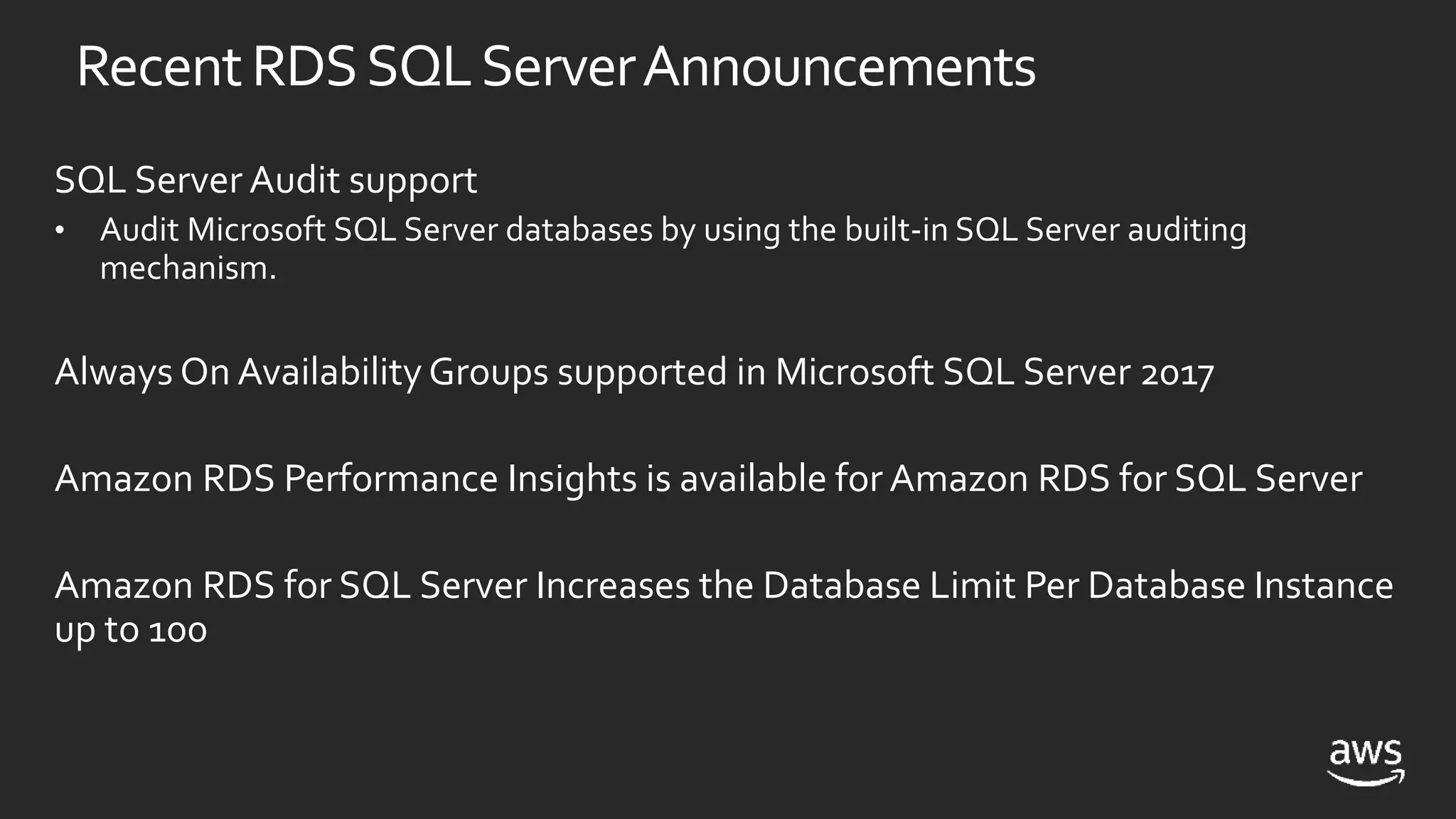 RecentRDSSQLServerAnnouncements
SQL Server Audit support
• Audit Microsoft SQL Server databases by using the built-in SQL Server auditing
mechanism.
Always On Availability Groups supported in Microsoft SQL Server 2017
Amazon RDS Performance Insights is available for Amazon RDS for SQL Server
Amazon RDS for SQL Server Increases the Database Limit Per Database Instance
up to 100
 