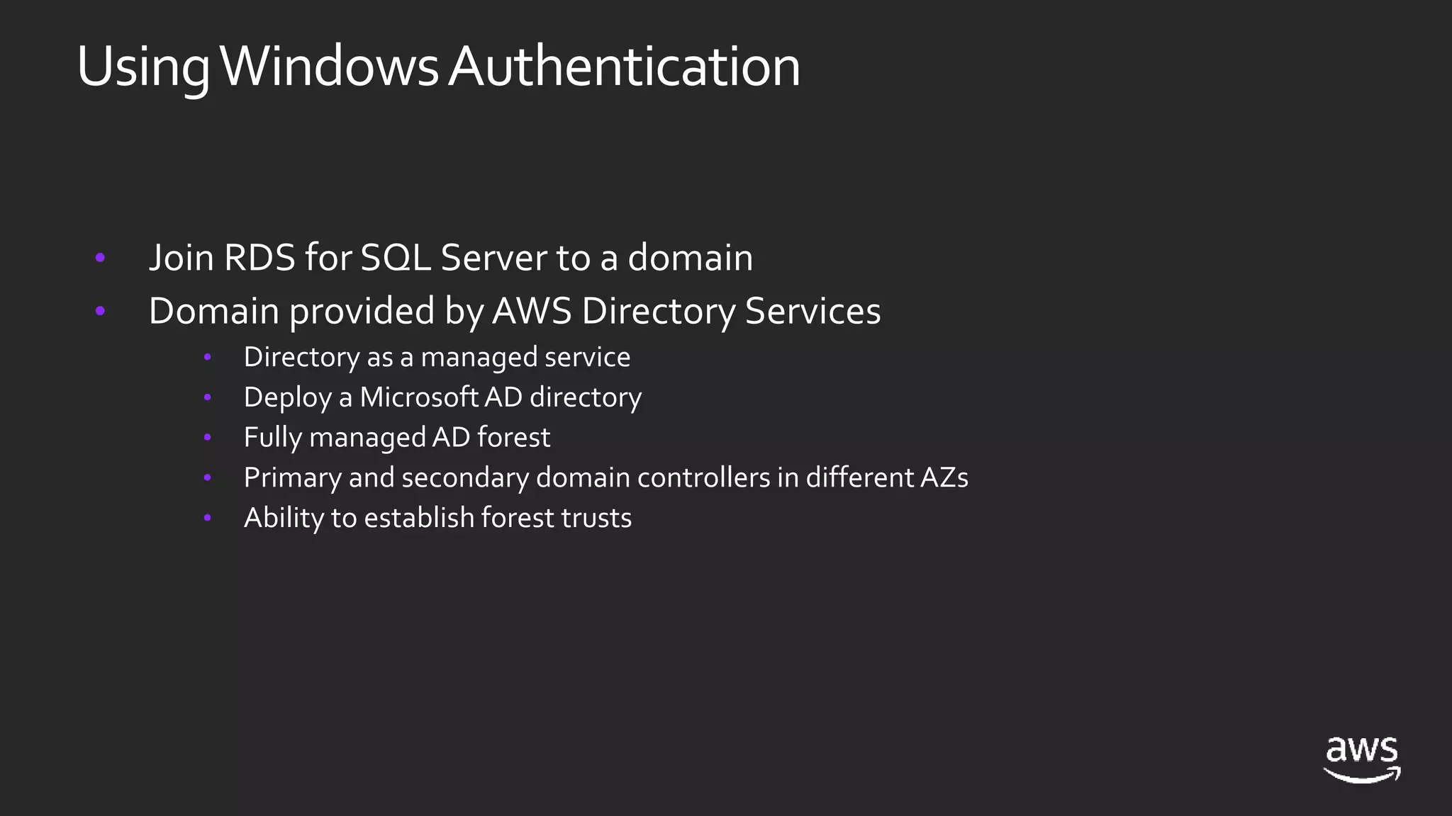 • Join RDS for SQL Server to a domain
• Domain provided by AWS Directory Services
• Directory as a managed service
• Deploy a MicrosoftAD directory
• Fully managedAD forest
• Primary and secondary domain controllers in different AZs
• Ability to establish forest trusts
UsingWindowsAuthentication
 