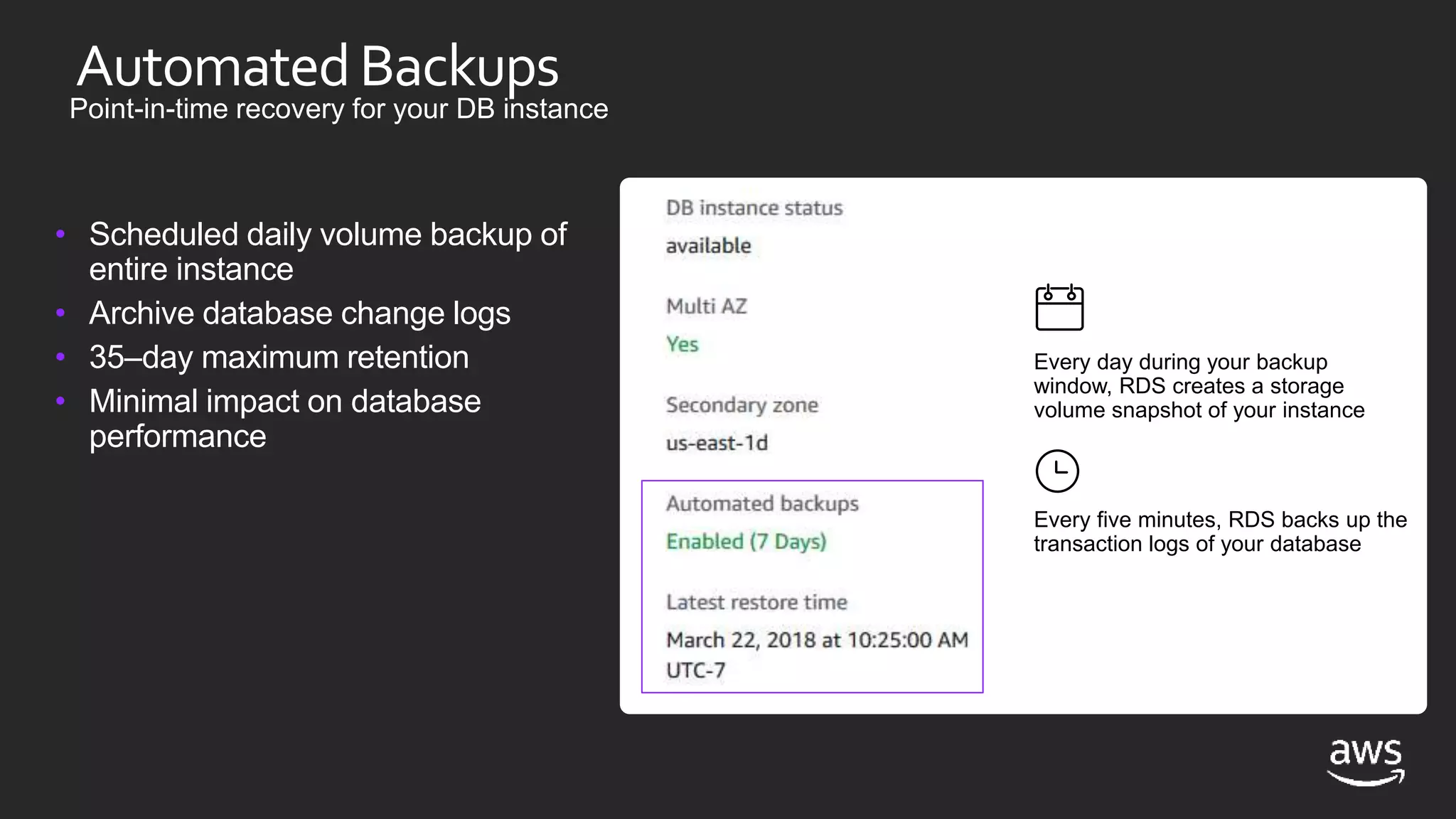 AutomatedBackups
Point-in-time recovery for your DB instance
• Scheduled daily volume backup of
entire instance
• Archive database change logs
• 35–day maximum retention
• Minimal impact on database
performance
Every day during your backup
window, RDS creates a storage
volume snapshot of your instance
Every five minutes, RDS backs up the
transaction logs of your database
 