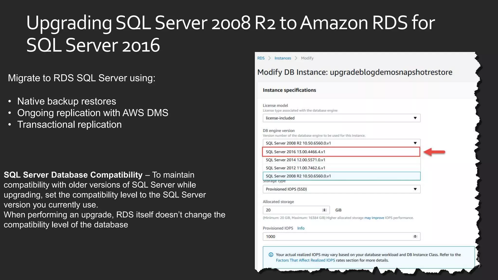 UpgradingSQLServer2008R2toAmazonRDSfor
SQLServer2016
SQL Server Database Compatibility – To maintain
compatibility with older versions of SQL Server while
upgrading, set the compatibility level to the SQL Server
version you currently use.
When performing an upgrade, RDS itself doesn’t change the
compatibility level of the database
Migrate to RDS SQL Server using:
• Native backup restores
• Ongoing replication with AWS DMS
• Transactional replication
 