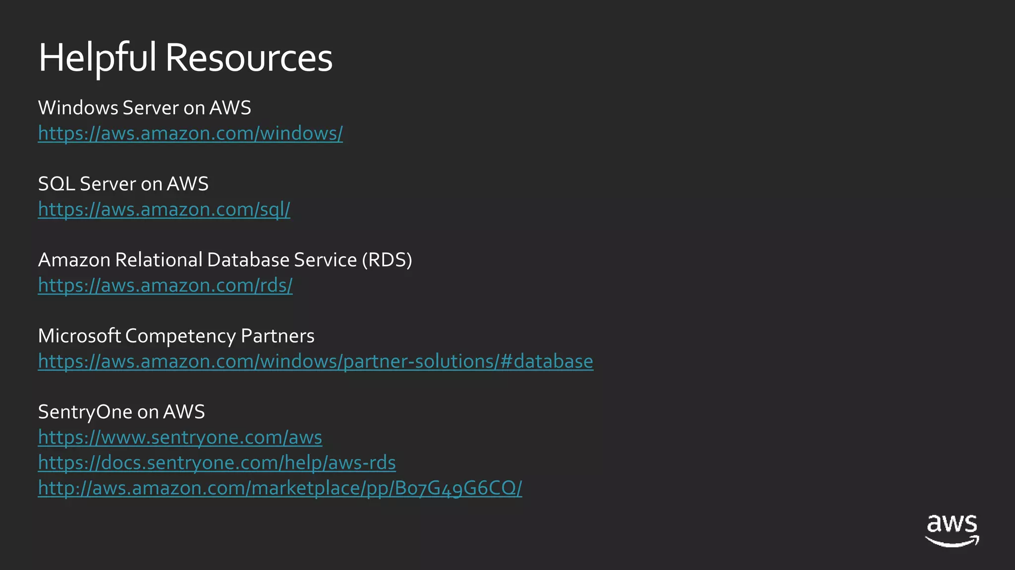 HelpfulResources
Windows Server onAWS
https://aws.amazon.com/windows/
SQL Server onAWS
https://aws.amazon.com/sql/
Amazon Relational Database Service (RDS)
https://aws.amazon.com/rds/
Microsoft Competency Partners
https://aws.amazon.com/windows/partner-solutions/#database
SentryOne onAWS
https://www.sentryone.com/aws
https://docs.sentryone.com/help/aws-rds
http://aws.amazon.com/marketplace/pp/B07G49G6CQ/
 