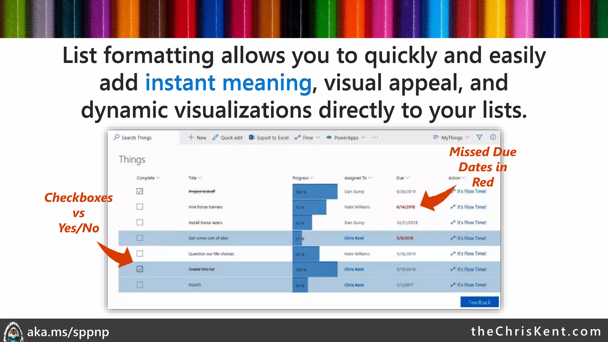 theChri sKent.c omaka.ms/sppnp
Checkboxes
vs
Yes/No
Missed Due
Dates in
Red
List formatting allows you to quickly and easily
add instant meaning, visual appeal, and
dynamic visualizations directly to your lists.
List formatting allows you to quickly and easily
add instant meaning, visual appeal, and
dynamic visualizations directly to your lists.
 