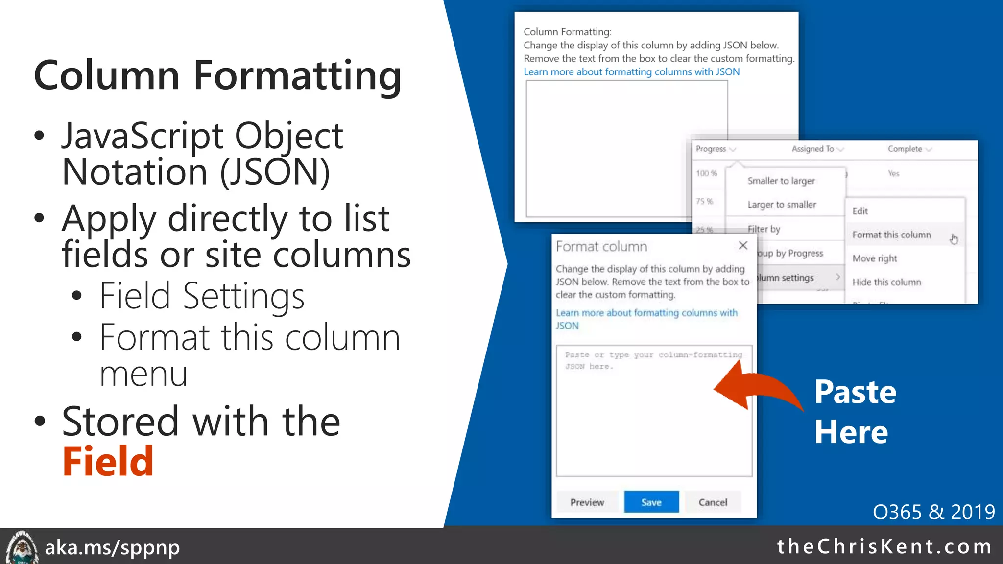 theChri sKent.c omaka.ms/sppnp
Column Formatting
• JavaScript Object
Notation (JSON)
• Apply directly to list
fields or site columns
• Field Settings
• Format this column
menu
• Stored with the
Field
Paste
Here
O365 & 2019
 
