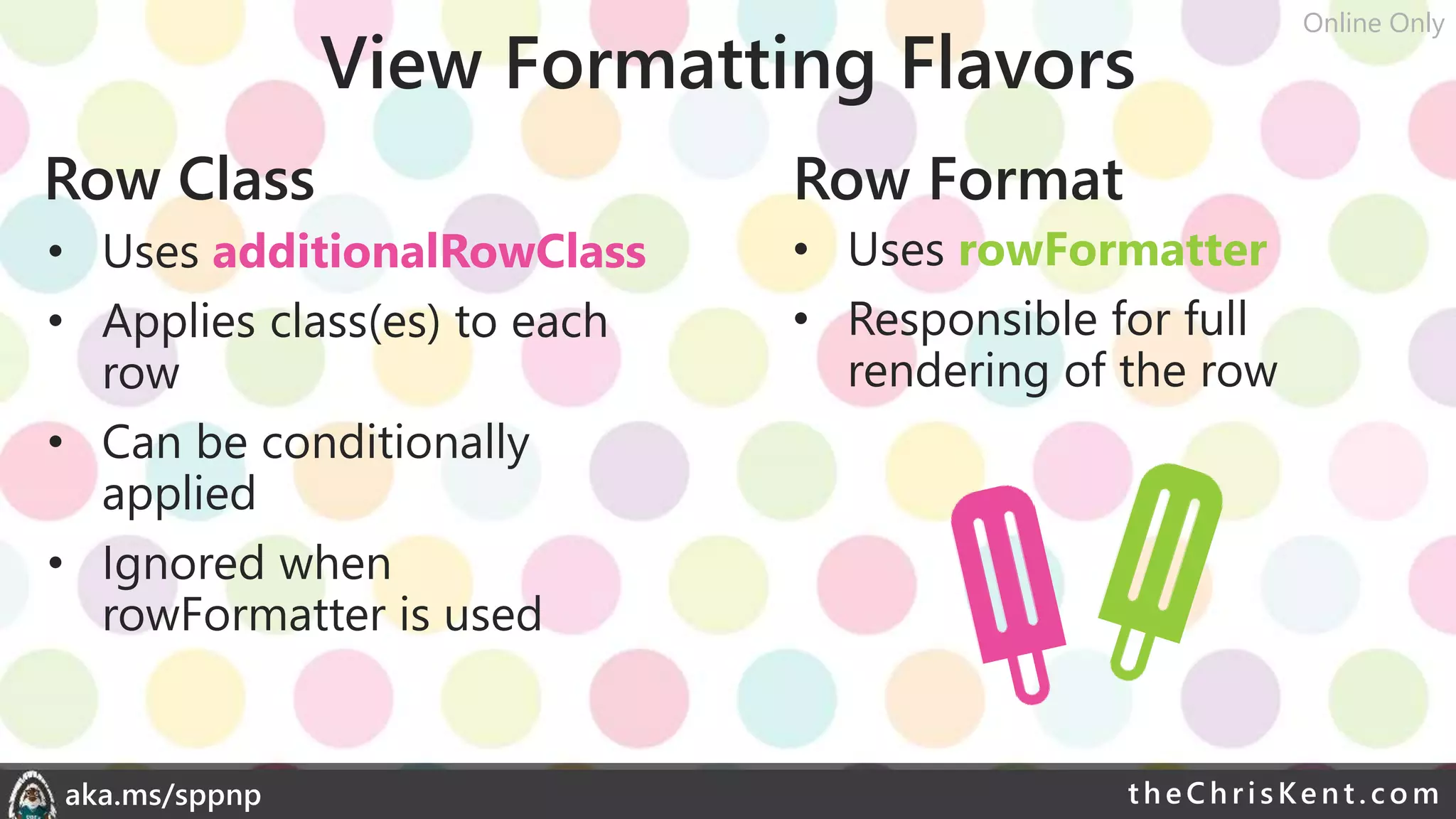 theChri sKent.c omaka.ms/sppnp
View Formatting Flavors
Row Class Row Format
• Uses additionalRowClass
• Applies class(es) to each
row
• Can be conditionally
applied
• Ignored when
rowFormatter is used
• Uses rowFormatter
• Responsible for full
rendering of the row
Online Only
 