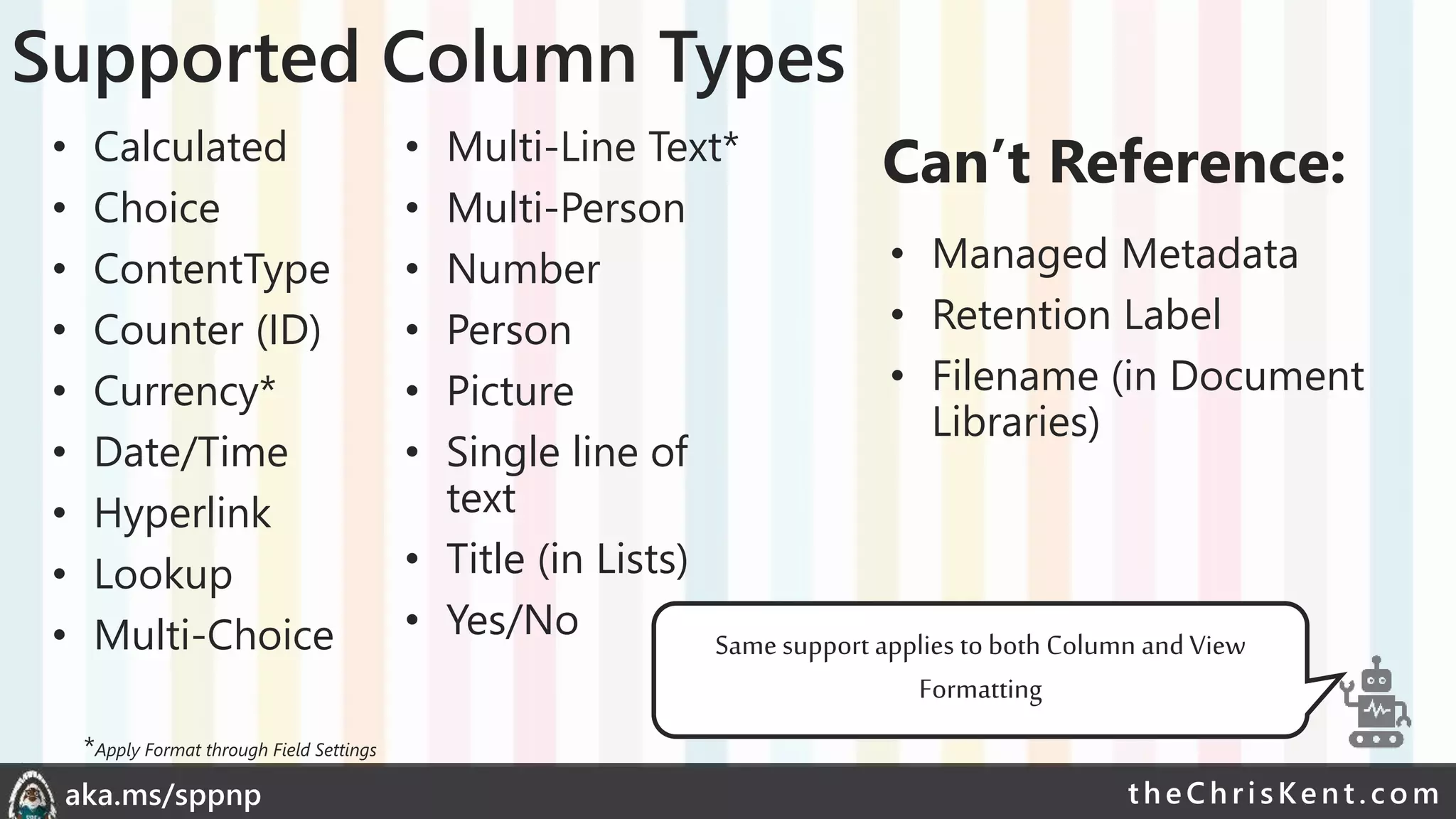 theChri sKent.c omaka.ms/sppnp
Supported Column Types
• Calculated
• Choice
• ContentType
• Counter (ID)
• Currency*
• Date/Time
• Hyperlink
• Lookup
• Multi-Choice
• Multi-Line Text*
• Multi-Person
• Number
• Person
• Picture
• Single line of
text
• Title (in Lists)
• Yes/No
• Managed Metadata
• Retention Label
• Filename (in Document
Libraries)
Can’t Reference:
Same support applies to both Column and View
Formatting
*Apply Format through Field Settings
 