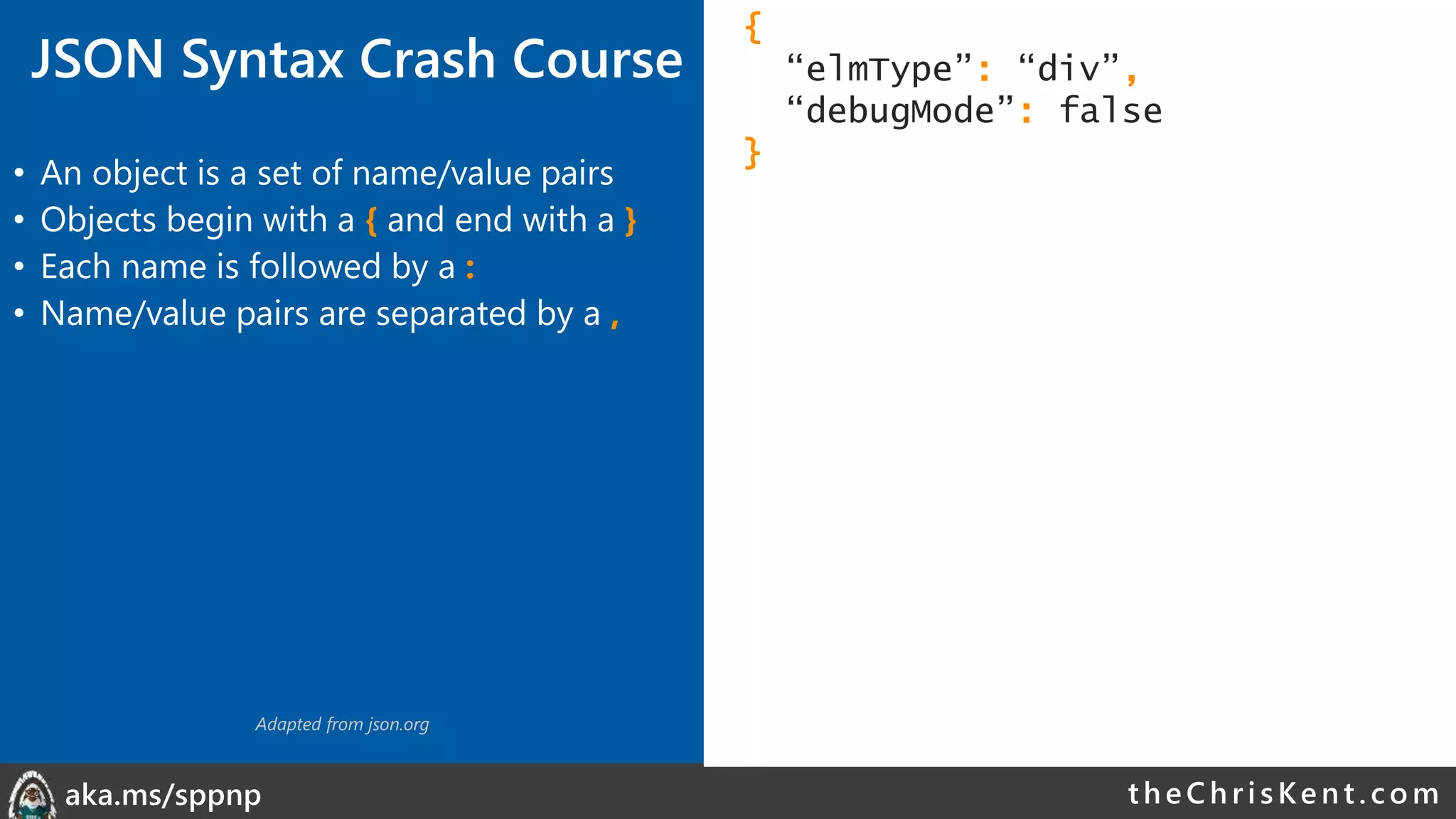 theChri sKent.c omaka.ms/sppnp
JSON Syntax Crash Course
• An object is a set of name/value pairs
• Objects begin with a { and end with a }
• Each name is followed by a :
• Name/value pairs are separated by a ,
{
“elmType”: “div”,
“debugMode”: false
}
Adapted from json.org
 